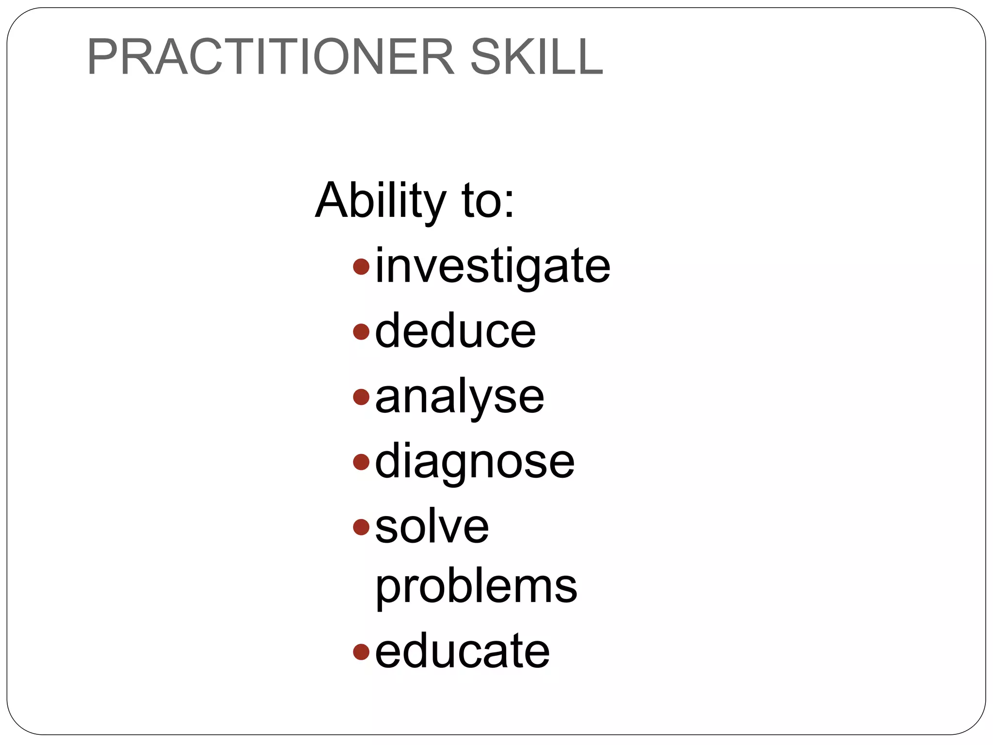 PRACTITIONER SKILL
Ability to:
investigate
deduce
analyse
diagnose
solve
problems
educate
 
