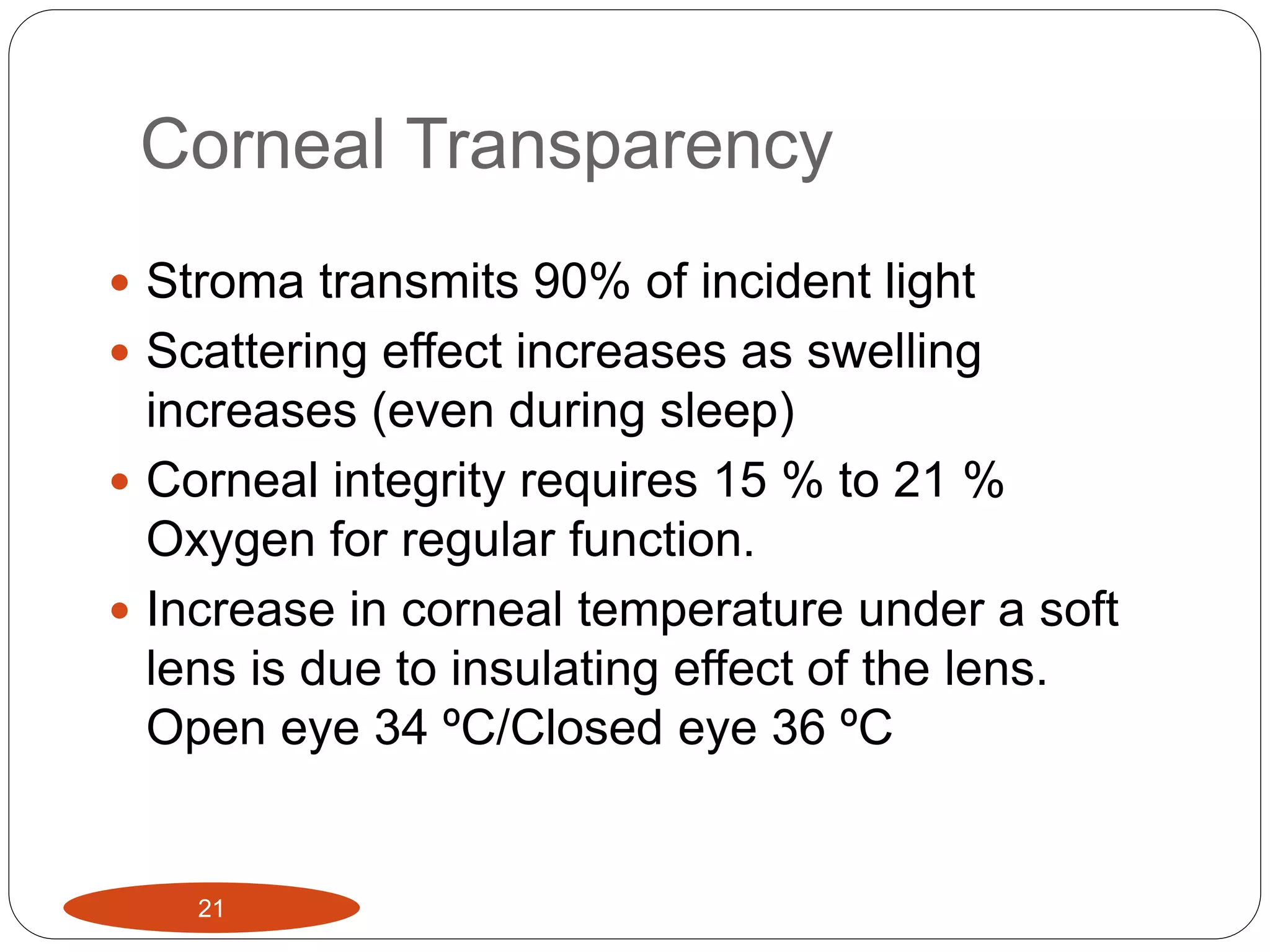 Corneal Transparency
21
 Stroma transmits 90% of incident light
 Scattering effect increases as swelling
increases (even during sleep)
 Corneal integrity requires 15 % to 21 %
Oxygen for regular function.
 Increase in corneal temperature under a soft
lens is due to insulating effect of the lens.
Open eye 34 ºC/Closed eye 36 ºC
 