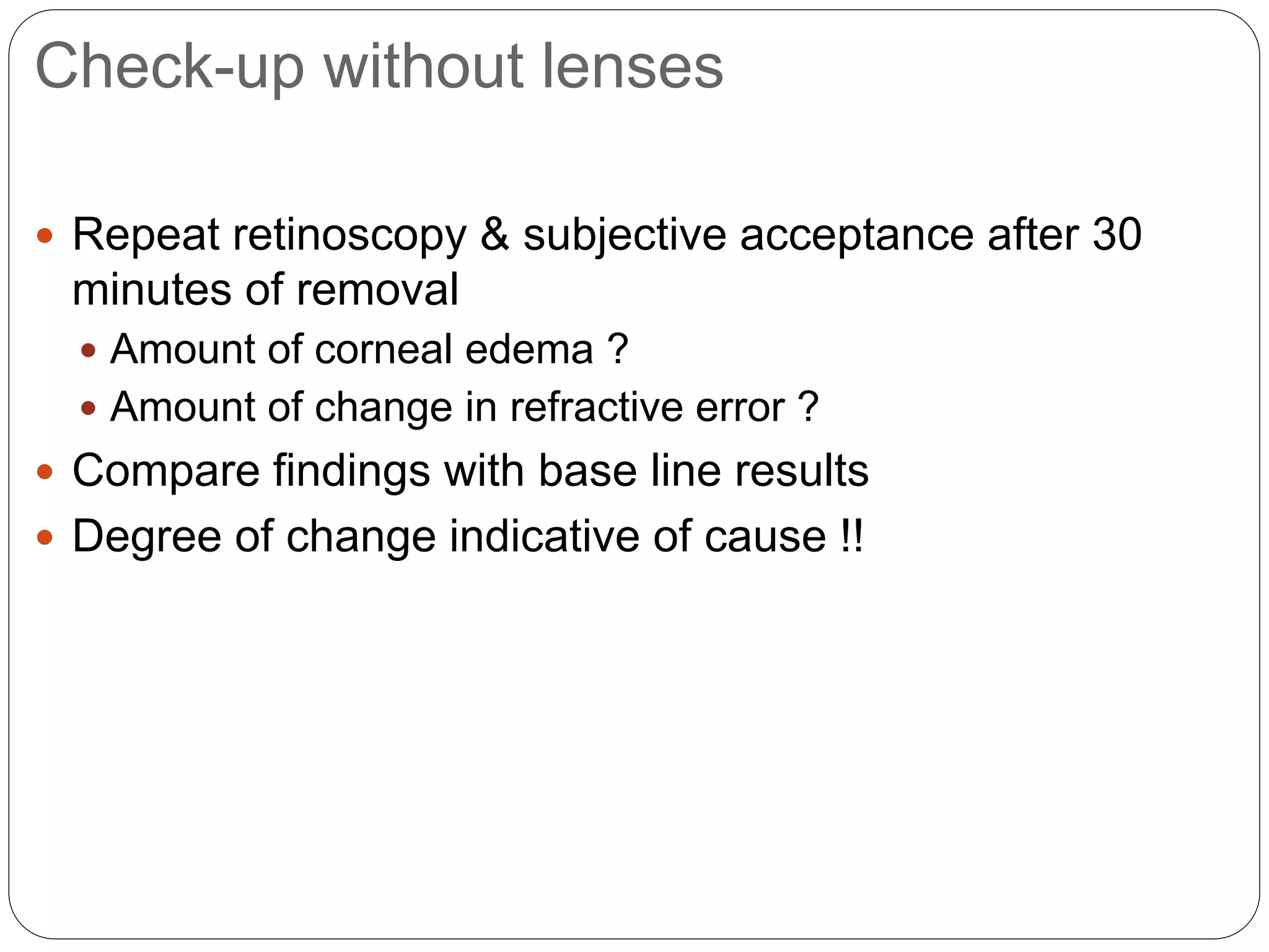 Check-up without lenses
 Repeat retinoscopy & subjective acceptance after 30
minutes of removal
 Amount of corneal edema ?
 Amount of change in refractive error ?
 Compare findings with base line results
 Degree of change indicative of cause !!
 