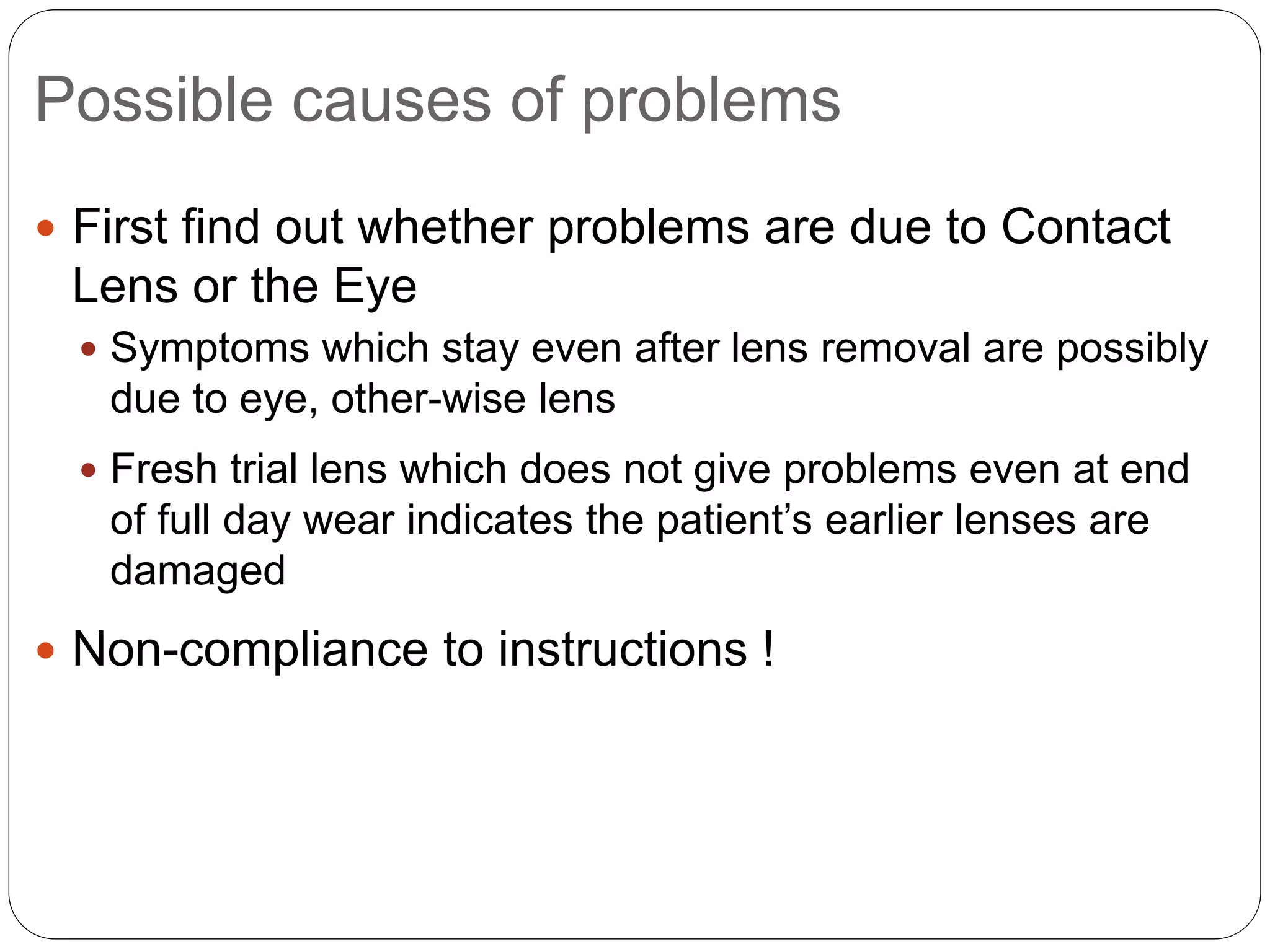 Possible causes of problems
 First find out whether problems are due to Contact
Lens or the Eye
 Symptoms which stay even after lens removal are possibly
due to eye, other-wise lens
 Fresh trial lens which does not give problems even at end
of full day wear indicates the patient’s earlier lenses are
damaged
 Non-compliance to instructions !
 
