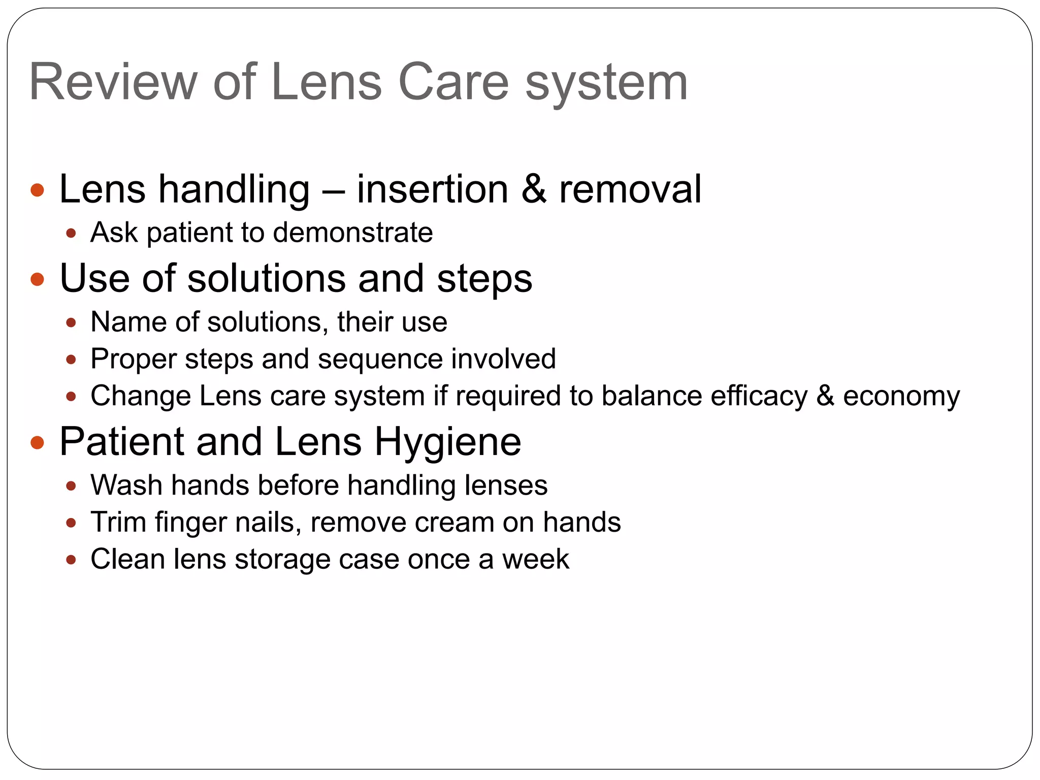 Review of Lens Care system
 Lens handling – insertion & removal
 Ask patient to demonstrate
 Use of solutions and steps
 Name of solutions, their use
 Proper steps and sequence involved
 Change Lens care system if required to balance efficacy & economy
 Patient and Lens Hygiene
 Wash hands before handling lenses
 Trim finger nails, remove cream on hands
 Clean lens storage case once a week
 