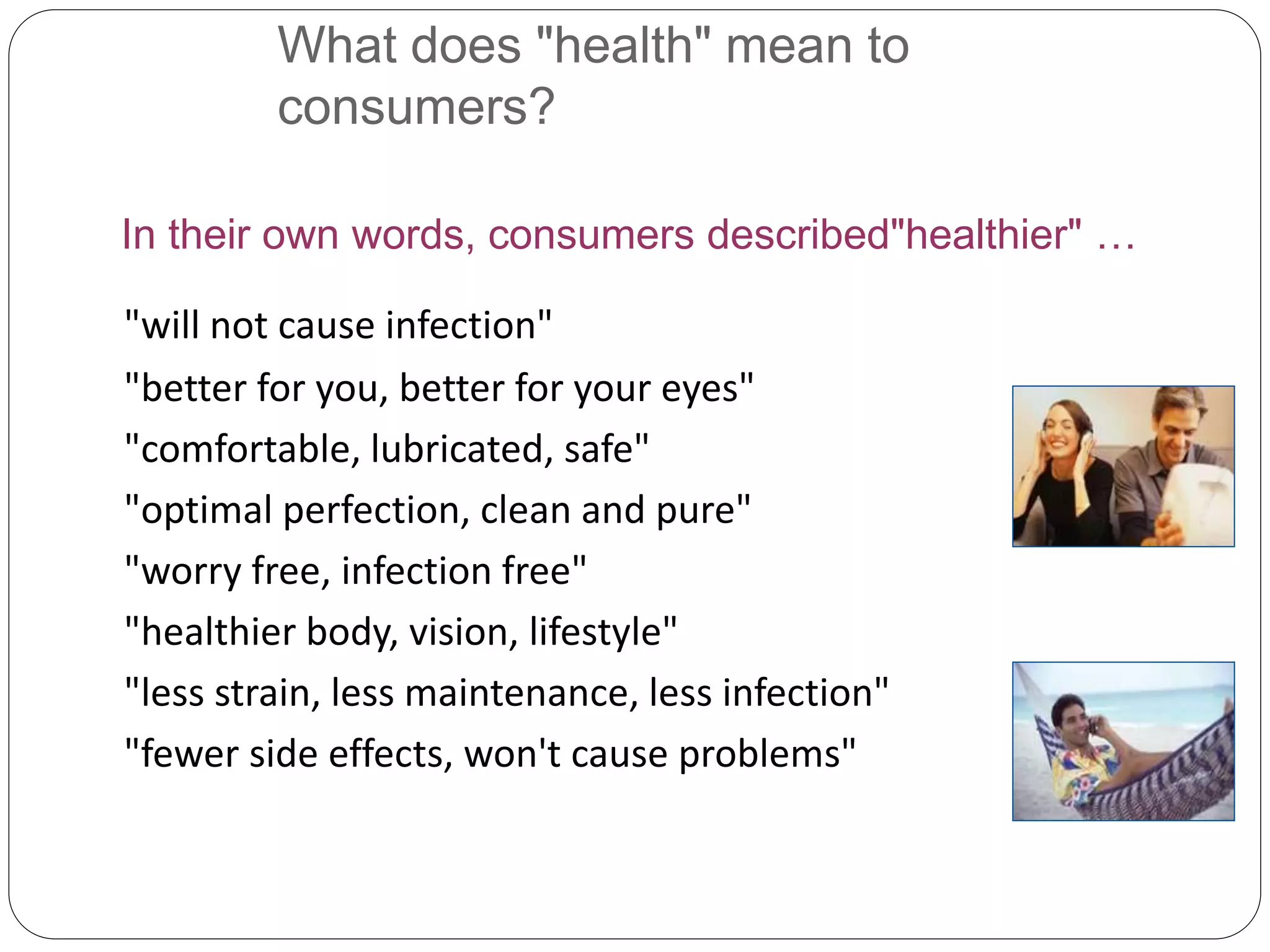 What does "health" mean to
consumers?
In their own words, consumers described"healthier" …
"will not cause infection"
"better for you, better for your eyes"
"comfortable, lubricated, safe"
"optimal perfection, clean and pure"
"worry free, infection free"
"healthier body, vision, lifestyle"
"less strain, less maintenance, less infection"
"fewer side effects, won't cause problems"
 