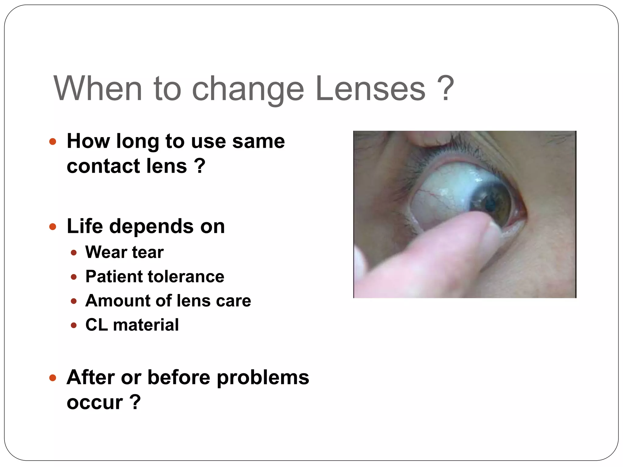 When to change Lenses ?
 How long to use same
contact lens ?
 Life depends on
 Wear tear
 Patient tolerance
 Amount of lens care
 CL material
 After or before problems
occur ?
 