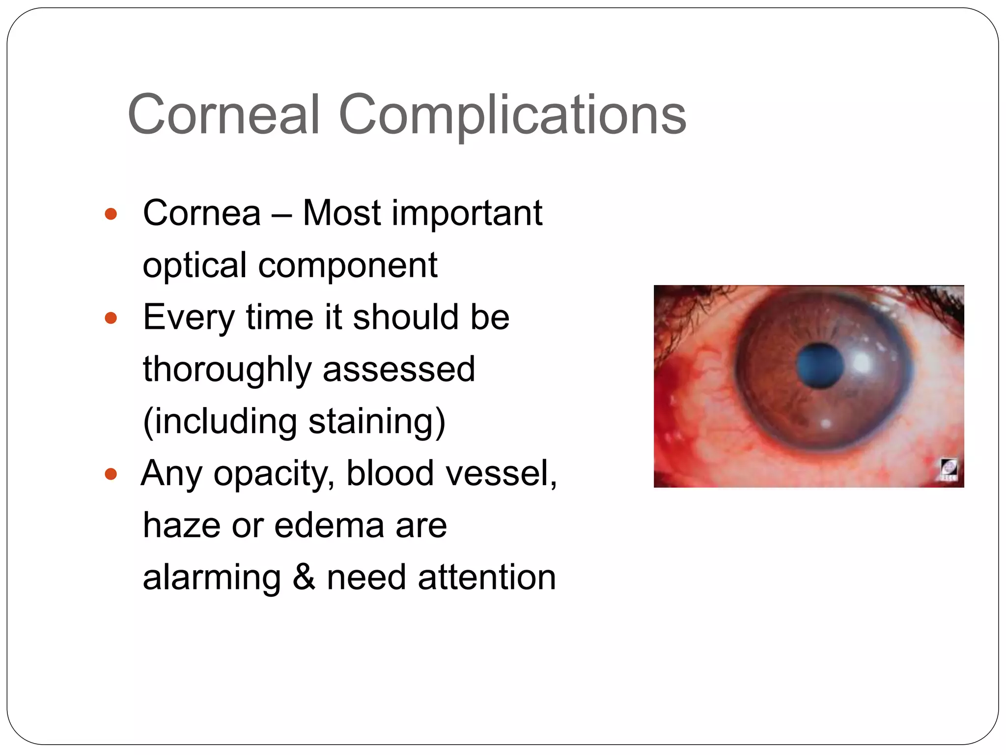 Corneal Complications
 Cornea – Most important
optical component
 Every time it should be
thoroughly assessed
(including staining)
 Any opacity, blood vessel,
haze or edema are
alarming & need attention
 