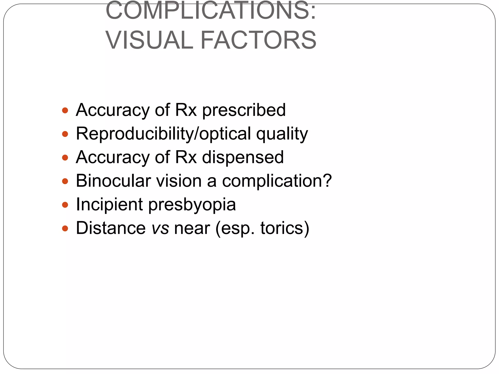 COMPLICATIONS:
VISUAL FACTORS
 Accuracy of Rx prescribed
 Reproducibility/optical quality
 Accuracy of Rx dispensed
 Binocular vision a complication?
 Incipient presbyopia
 Distance vs near (esp. torics)
 
