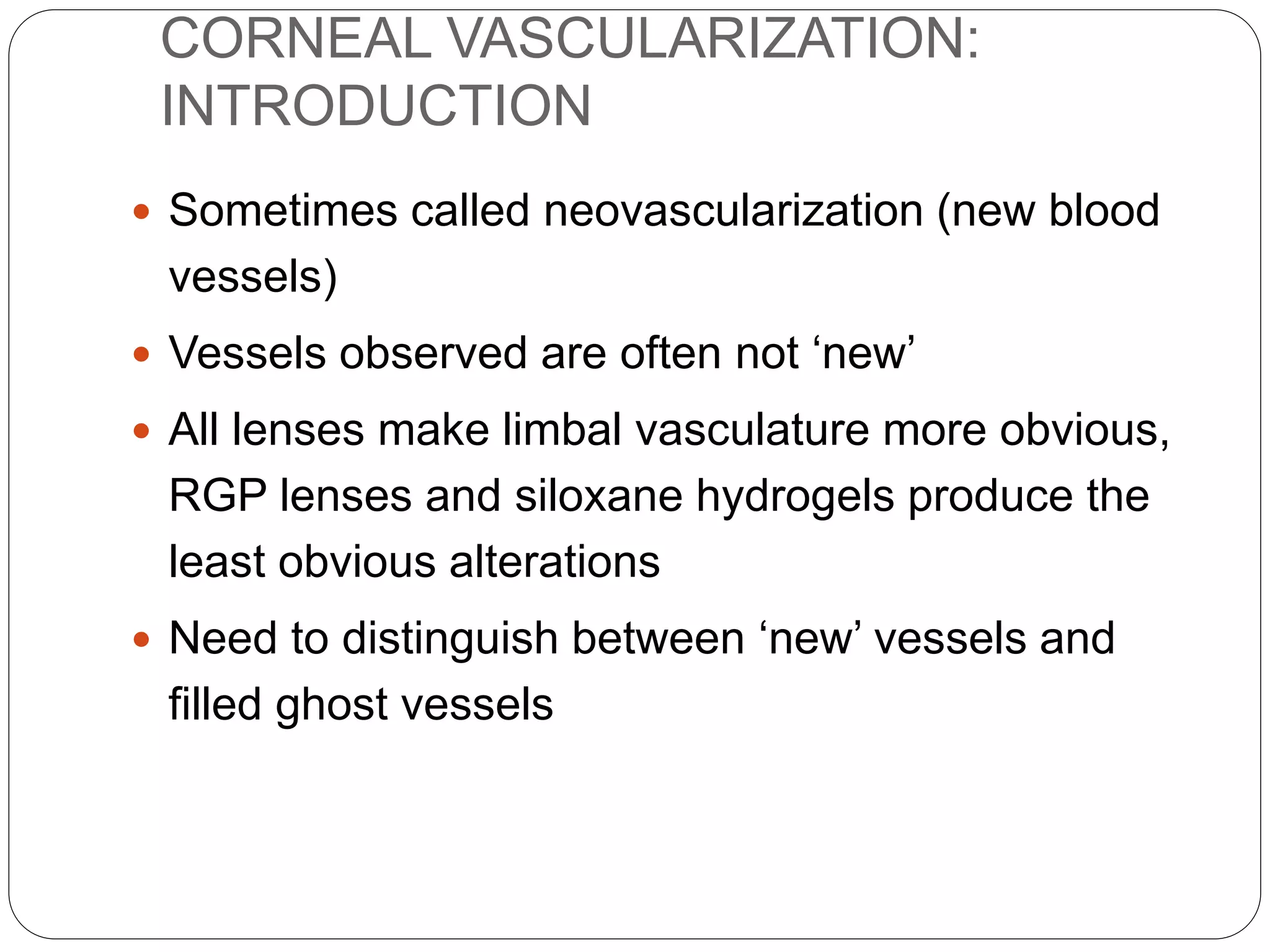 CORNEAL VASCULARIZATION:
INTRODUCTION
 Sometimes called neovascularization (new blood
vessels)
 Vessels observed are often not ‘new’
 All lenses make limbal vasculature more obvious,
RGP lenses and siloxane hydrogels produce the
least obvious alterations
 Need to distinguish between ‘new’ vessels and
filled ghost vessels
 