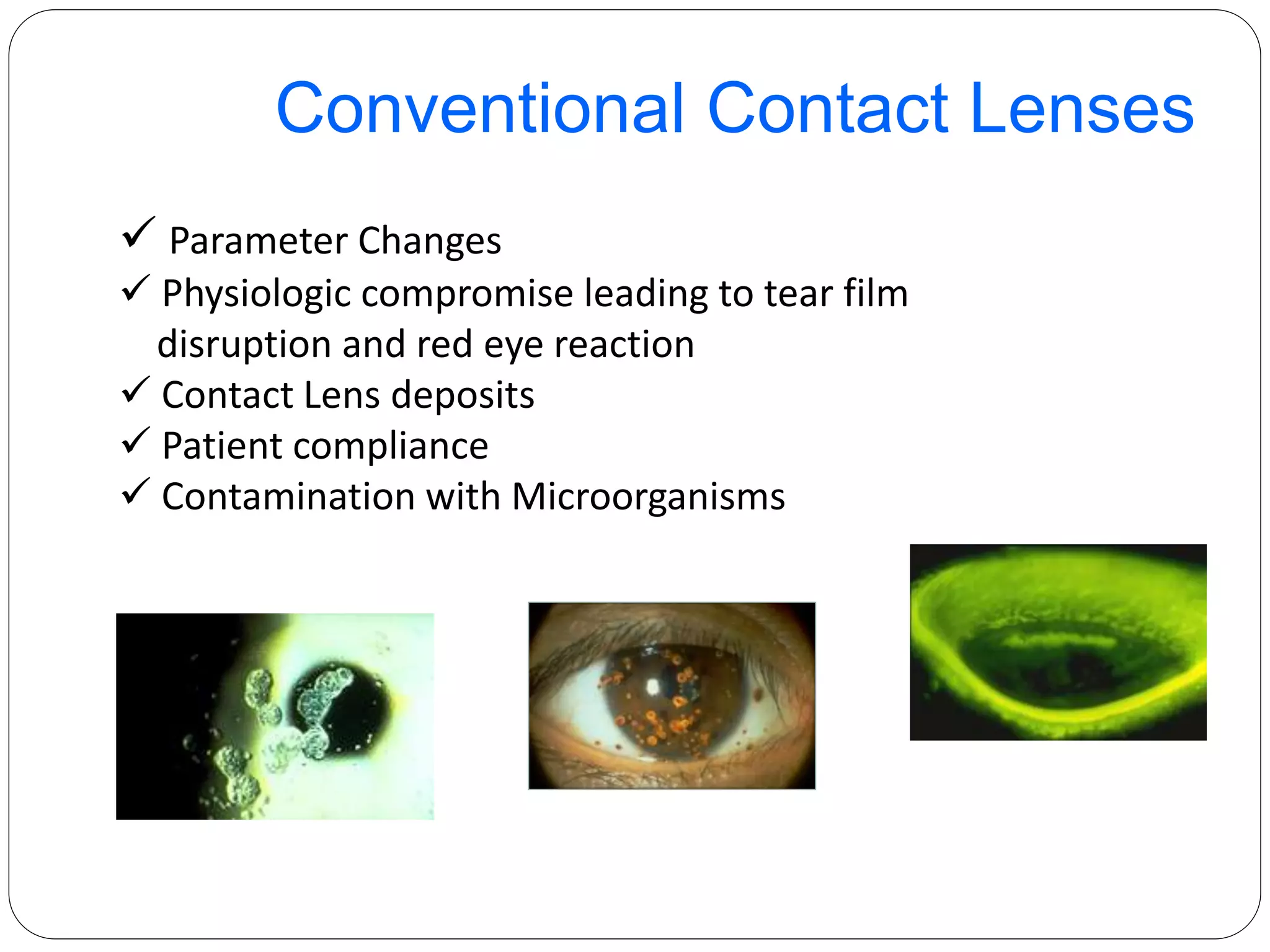  Parameter Changes
 Physiologic compromise leading to tear film
disruption and red eye reaction
 Contact Lens deposits
 Patient compliance
 Contamination with Microorganisms
Conventional Contact Lenses
 