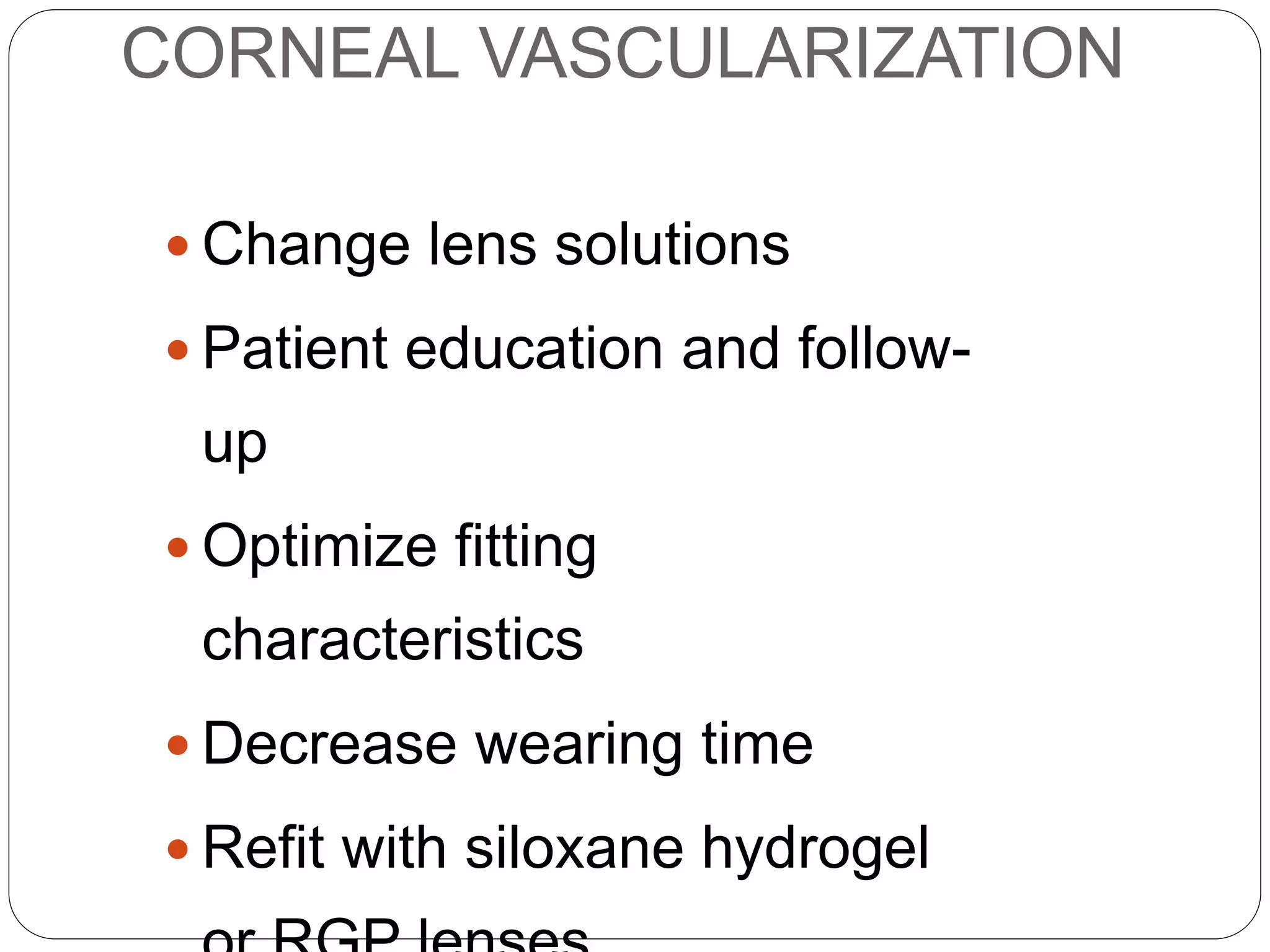 CORNEAL VASCULARIZATION
 Change lens solutions
 Patient education and follow-
up
 Optimize fitting
characteristics
 Decrease wearing time
 Refit with siloxane hydrogel
MANAGEMENT
 
