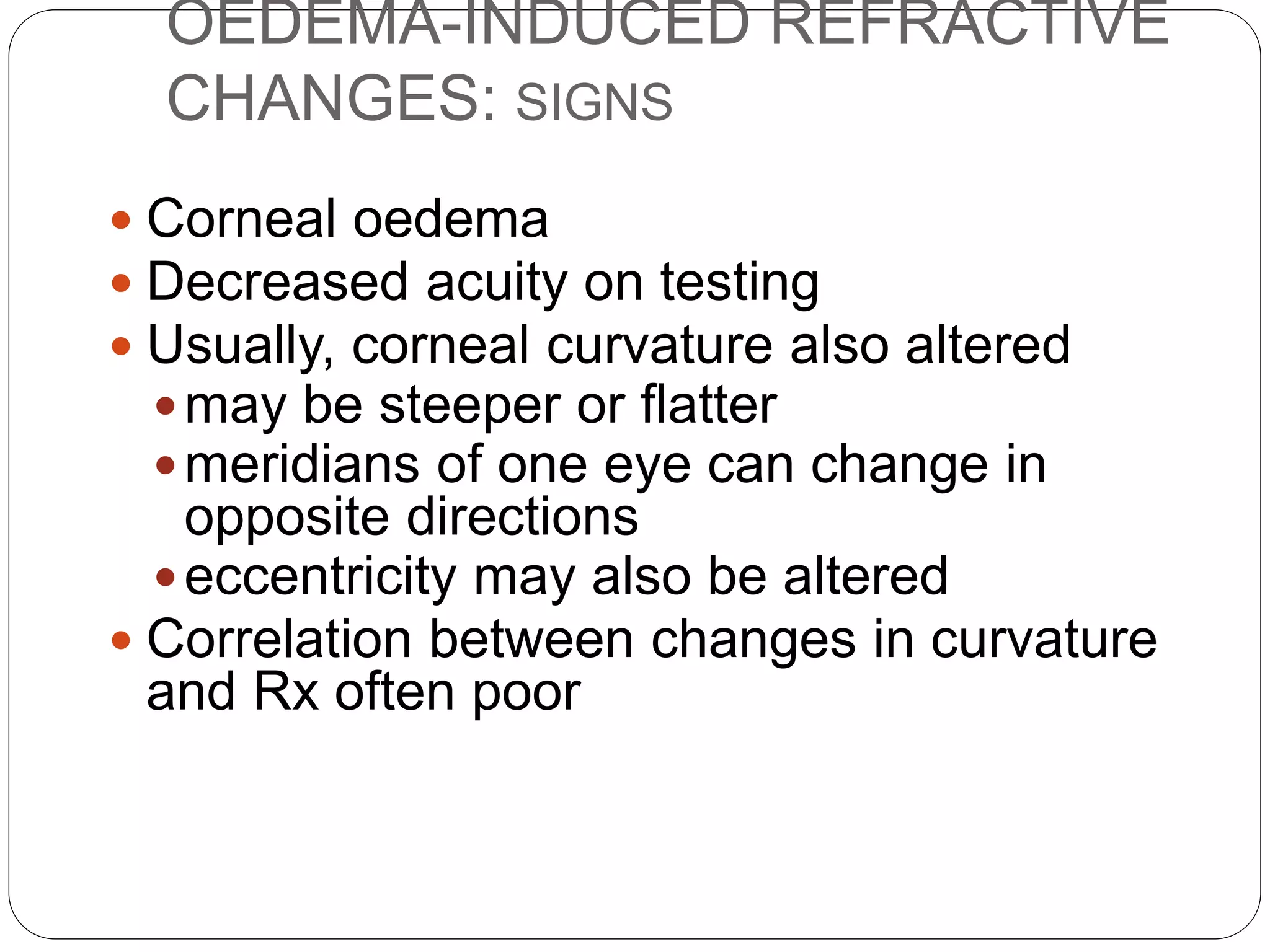 OEDEMA-INDUCED REFRACTIVE
CHANGES: SIGNS
 Corneal oedema
 Decreased acuity on testing
 Usually, corneal curvature also altered
may be steeper or flatter
meridians of one eye can change in
opposite directions
eccentricity may also be altered
 Correlation between changes in curvature
and Rx often poor
 