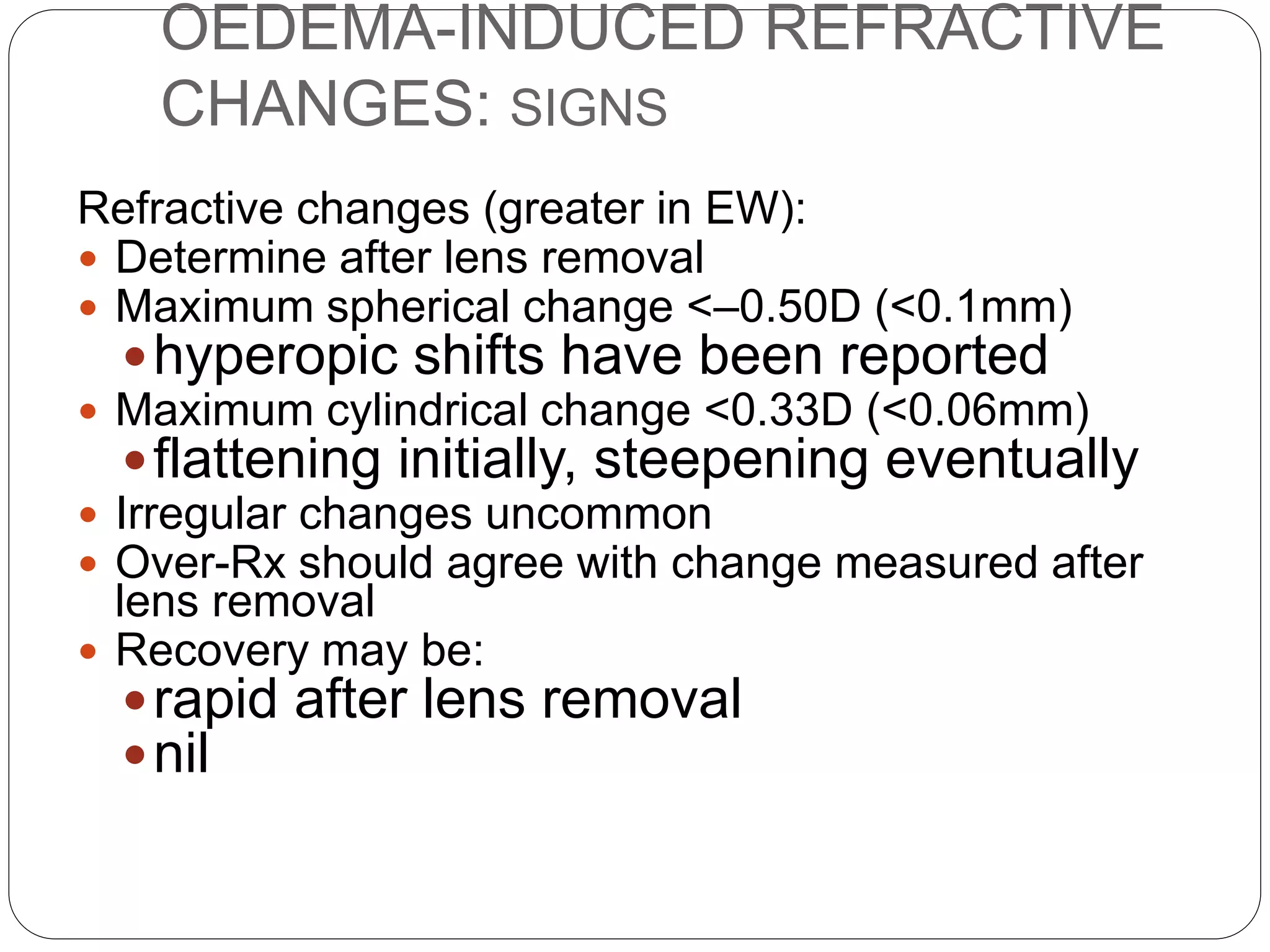 OEDEMA-INDUCED REFRACTIVE
CHANGES: SIGNS
Refractive changes (greater in EW):
 Determine after lens removal
 Maximum spherical change <–0.50D (<0.1mm)
hyperopic shifts have been reported
 Maximum cylindrical change <0.33D (<0.06mm)
flattening initially, steepening eventually
 Irregular changes uncommon
 Over-Rx should agree with change measured after
lens removal
 Recovery may be:
rapid after lens removal
nil
 