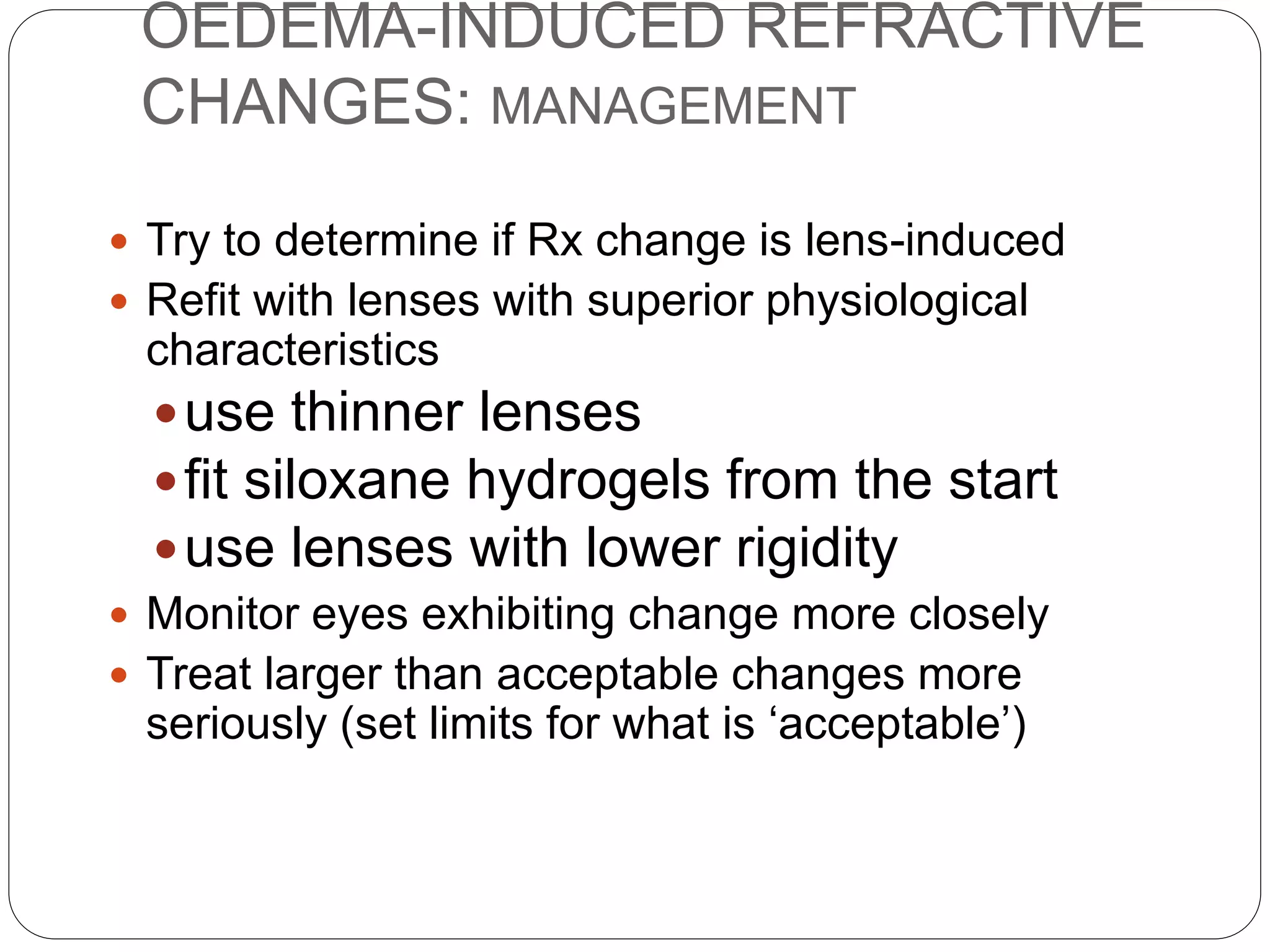 OEDEMA-INDUCED REFRACTIVE
CHANGES: MANAGEMENT
 Try to determine if Rx change is lens-induced
 Refit with lenses with superior physiological
characteristics
use thinner lenses
fit siloxane hydrogels from the start
use lenses with lower rigidity
 Monitor eyes exhibiting change more closely
 Treat larger than acceptable changes more
seriously (set limits for what is ‘acceptable’)
 