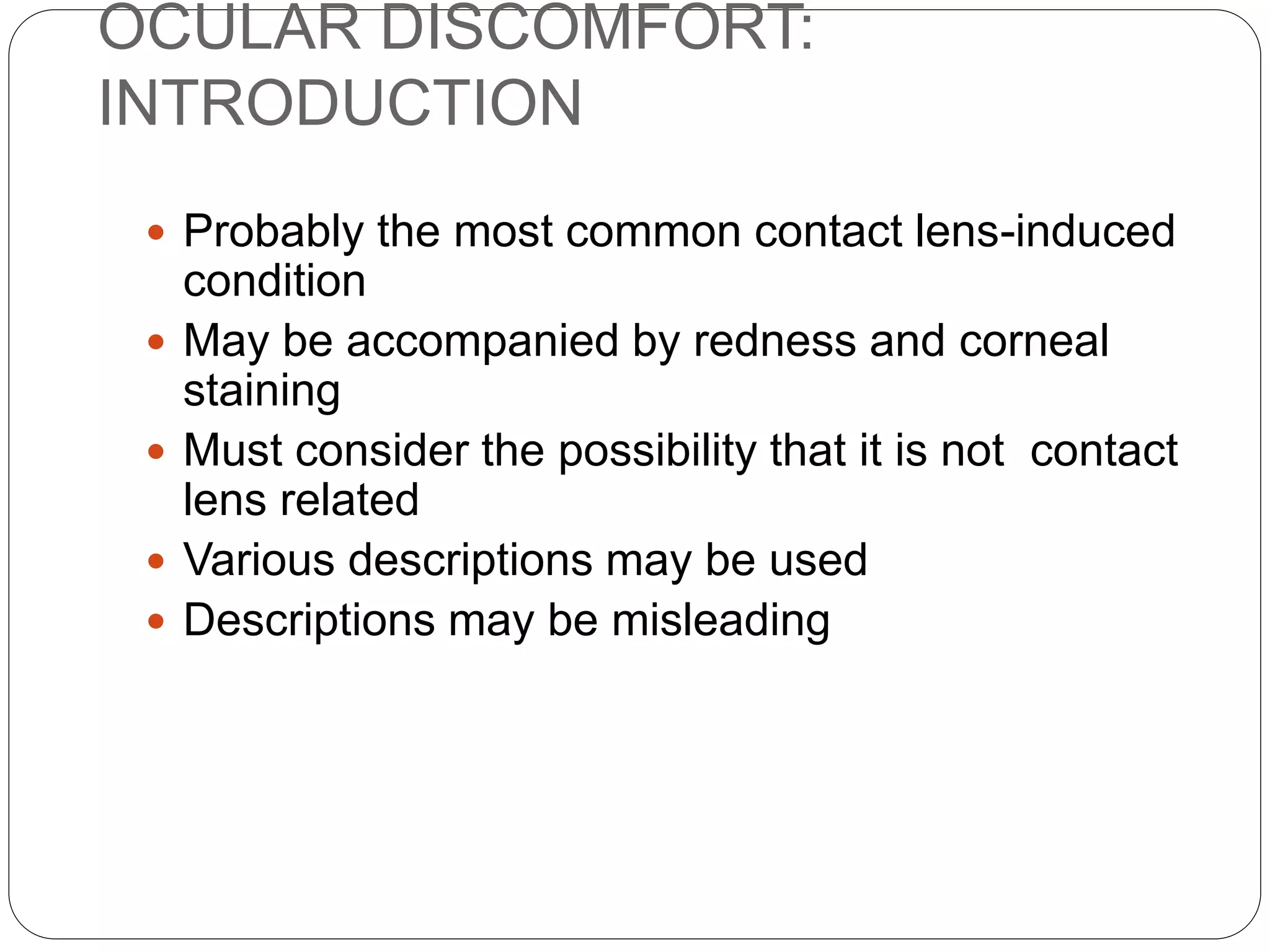 OCULAR DISCOMFORT:
INTRODUCTION
 Probably the most common contact lens-induced
condition
 May be accompanied by redness and corneal
staining
 Must consider the possibility that it is not contact
lens related
 Various descriptions may be used
 Descriptions may be misleading
 