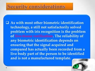  As with most other biometric identification
technology, a still not satisfactorily solved
problem with iris recognition is the problem
of live-tissue verification. The reliability of
any biometric identification depends on
ensuring that the signal acquired and
compared has actually been recorded from a
live body part of the person to be identified
and is not a manufactured template.
 