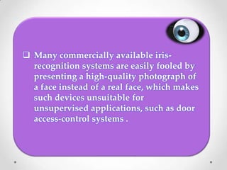  Many commercially available iris-
recognition systems are easily fooled by
presenting a high-quality photograph of
a face instead of a real face, which makes
such devices unsuitable for
unsupervised applications, such as door
access-control systems .
 