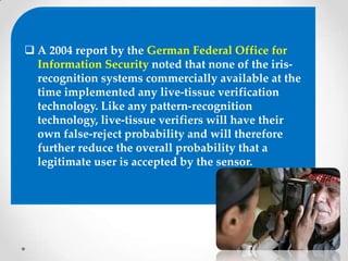  A 2004 report by the German Federal Office for
Information Security noted that none of the iris-
recognition systems commercially available at the
time implemented any live-tissue verification
technology. Like any pattern-recognition
technology, live-tissue verifiers will have their
own false-reject probability and will therefore
further reduce the overall probability that a
legitimate user is accepted by the sensor.
 