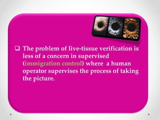  The problem of live-tissue verification is
less of a concern in supervised
(immigration control) where a human
operator supervises the process of taking
the picture.
 