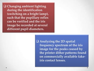  Changing ambient lighting
during the identification
(switching on a bright lamp),
such that the pupillary reflex
can be verified and the iris
image be recorded at several
different pupil diameters.
 Analyzing the 2D spatial
frequency spectrum of the iris
image for the peaks caused by
the printer dither patterns found
on commercially available fake-
iris contact lenses.
 