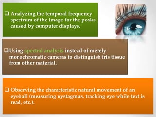  Analyzing the temporal frequency
spectrum of the image for the peaks
caused by computer displays.
Using spectral analysis instead of merely
monochromatic cameras to distinguish iris tissue
from other material.
 Observing the characteristic natural movement of an
eyeball (measuring nystagmus, tracking eye while text is
read, etc.).
 