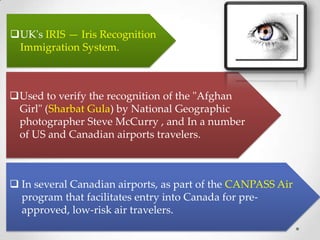 UK's IRIS — Iris Recognition
Immigration System.
Used to verify the recognition of the "Afghan
Girl" (Sharbat Gula) by National Geographic
photographer Steve McCurry , and In a number
of US and Canadian airports travelers.
 In several Canadian airports, as part of the CANPASS Air
program that facilitates entry into Canada for pre-
approved, low-risk air travelers.
 