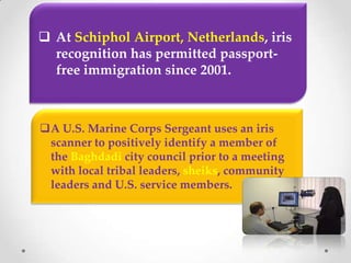  At Schiphol Airport, Netherlands, iris
recognition has permitted passport-
free immigration since 2001.
A U.S. Marine Corps Sergeant uses an iris
scanner to positively identify a member of
the Baghdadi city council prior to a meeting
with local tribal leaders, sheiks, community
leaders and U.S. service members.
 