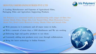 IRIS POLYMERS INDUSTRIES PVT LTD
A Leading Manufacturer and Exporter of Agricultural Films,
Packaging Films and Agriculture Supporting Products.
Iris Polymers is a renowned leader in manufacturing wide ranges of films that
include Mulch Films, Silage film, Low Tunnel Films, Plant Protection Cover,
Shade Net, Pond Canal, Reservoir Lining, Shrink Films and Stretch Film.
With presence in 6 continents and all major states in India.
With a network of more than a 1000 distributors and We are working
Delivering high end quality products to our client.
Constantly adding new products every year through collaborations.
Bring the latest technology to Indian Farmers.
 
