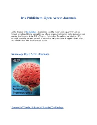 Iris Publishers Open Access Journals
All the Journals of Iris Publishers disseminates scientific work which is peer reviewed and
focused towards publishing a complete and reliable source of information on the innovations and
ongoing developments in the field of Science, Engineering, Technology and Medicine. We
endeavor by sharing the vital research to researchers and practitioners in support of their novel
and valuable ideas with an un-restricted access.
Neurology Open Access Journals
Journal of Textile Science & FashionTechnology
 