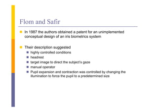 Flom and Safir
 I 1987 the authors obtained a patent f an unimplemented
  In      h     h      b i d             for     i l    d
  conceptual design of an iris biometrics system

 Their description suggested
      highly controlled conditions
      headrest
      target image to direct the subject’s gaze
      manual operator
                 p
      Pupil expansion and contraction was controlled by changing the
       illumination to force the pupil to a predetermined size
 