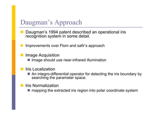 Daugman’s Approach
 Daugman’s 1994 patent described an operational iris
  Daugman s
  recognition system in some detail.

 I
  Improvements over Fl
            t       Flom and safir’s approach
                           d fi ’           h

 Image Acquisition
    Image should use near-infrared illumination

 Iris Localization
     s oca a o
    An integro-differential operator for detecting the iris boundary by
     searching the parameter space.

 Iris Normalization
    mapping the extracted iris region into polar coordinate system
 