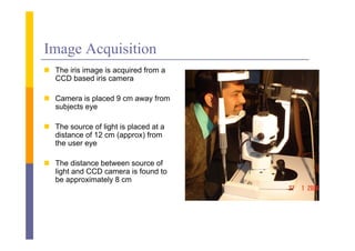 Image Acquisition
 Th iris i
  The i i image i acquired f
                is    i d from a
  CCD based iris camera

 Camera is placed 9 cm a a from
                        away
  subjects eye

 The source of light is placed at a
  distance of 12 cm (approx) from
  the user eye

 The distance between source of
  light and CCD camera is found to
  be approximately 8 cm
       pp        y
 
