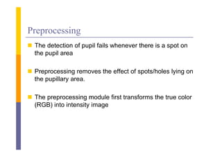 Preprocessing
 The detection of pupil fails whenever there is a spot on
  the pupil area

 Preprocessing removes the effect of spots/holes lying on
  the pupillary area
                area.

 The preprocessing module first transforms the true color
  (RGB) into intensity image
 