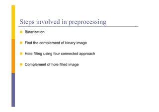 Steps involved in preprocessing
 Bi i i
  Binarization

 Find the complement of binary image

 Hole filling using four connected approach

 Complement of hole filled image
 