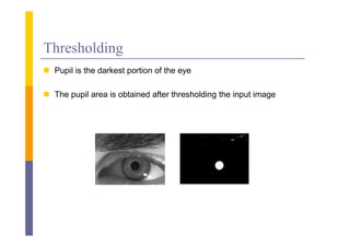 Thresholding
 P il i the d k
  Pupil is h darkest portion of the eye
                         i    f h

 The pupil area is obtained after thresholding the input image
 