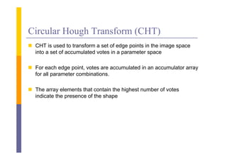 Circular Hough Transform (CHT)
 CHT i used to transform a set of edge points i the i
        is    d        f           f d      i   in h image space
  into a set of accumulated votes in a parameter space

 For each edge point, votes are accumulated in an accumulator array
  for all parameter combinations.

 The array elements that contain the highest number of votes
  indicate the presence of the shape
               p                  p
 