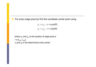  F every edge pixel ( ) fi d the candidate center point using
  For      d    i l (p) find h       did             i     i

                            xt  x p  r  cos( )
                            yt  y p  r  sin( )

  where xp and yp is the location of edge point p
  r є [rmin rmax]
  xt and yt is the determined circle center
 
