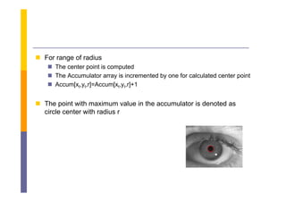  F range of radius
  For      f di
    The center point is computed
    The Accumulator array is incremented by one for calculated center p
                           y               y                           point
    Accum[xt,yt,r]=Accum[xt,yt,r]+1


 The point with maximum value in the accumulator is denoted as
  circle center with radius r
 