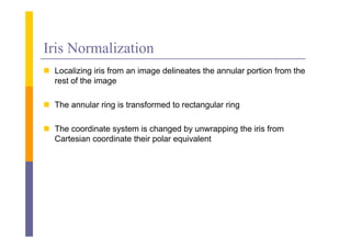 Iris Normalization
 L
  Localizing i i f
       li i iris from an i
                         image d li
                               delineates the annular portion f
                                           h      l       i from the
                                                                  h
  rest of the image

 The annular ring is transformed to rectangular ring

 The coordinate system is changed by unwrapping the iris from
  Cartesian coordinate their polar equivalent
 