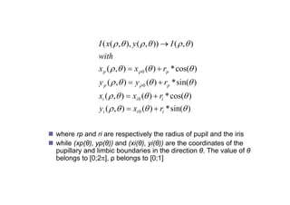 I ( x(  ,  ), y (  ,  ))  I (  ,  )
                 with
                 x p (  ,  )  x 0 ( )  rp * cos( )
                 y p (  ,  )  y  0 ( )  rp * sin( )
                                                    i (
                 xi (  ,  )  xi 0 ( )  ri * cos( )
                 yi (  ,  )  xi 0 ( )  ri * sin( )


 where rp and ri are respectively the radius of pupil and the iris
 while (xp(θ), yp(θ)) and (xi(θ), yi(θ)) are the coordinates of the
  pupillary and li bi b
      ill     d limbic boundaries i th di ti θ Th value of θ
                            d i in the direction θ. The l           f
  belongs to [0;2], ρ belongs to [0;1]
 