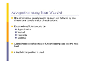 Recognition using Haar Wavelet
 O dimensional t
  One di     i    l transformation on each row f ll
                         f    ti         h     followed b one
                                                      d by
  dimensional transformation of each column.

 Extracted coefficients would be
    Approximation
    Vertical
    Horizontal
    Diagonal

 Approximation coefficients are further decomposed into the next
  level

 4 level decomposition is used
 
