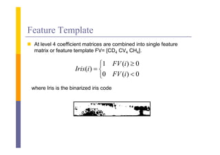 Feature Template
 A l
  At level 4 coefficient matrices are combined i
         l      ffi i        i           bi d into single f
                                                    i l feature
  matrix or feature template FV= [CD4 CV4 CH4].

                                 1 FV (i )  0
                     Iris (i )  
                                 0 FV (i )  0
 where Iris is the binarized iris code
 