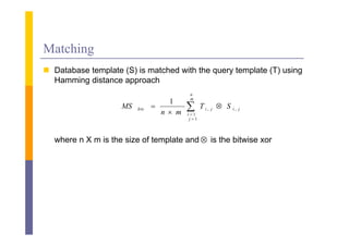 Matching
 D b
  Database template (S) i matched with the query template (T) using
               l        is    h d ih h               l          i
  Hamming distance approach
                                             n
                                             m
                                      1
                    MS   Iris   
                                    n  m
                                            
                                            i 1
                                                    T i, j  S i, j
                                             j 1



  where n X m is the size of template and  is the bitwise xor
 