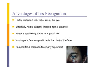 Advantages of Iris Recognition
 Hi hl protected, i
  Highly        d internal organ of the eye
                         l        f h

 Externally visible patterns imaged from a distance

 Patterns apparently stable throughout life

 Iris shape is far more predictable than that of the face

 No need for a person to touch any equipment
 