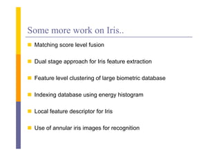 Some more work on Iris..
 Matching score level f
                       fusion

 D l stage approach f I i f t
  Dual t           h for Iris feature extraction
                                        t ti

 Feature level clustering of large biometric database

 Indexing database using energy histogram

 Local feature descriptor for Iris
                      p

 Use of annular iris images for recognition
 