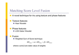 Matching Score Level Fusion
 A novel t h i
        l technique f i i using t t
                    for iris i texture and phase f t
                                         d h     features

 Texture features
    Haar Wavelet


 Phase features
    LOG Gabor Wavelet


 Fusion
    Weighted Sum of Score technique
                    MS final    MS Haar    MS Gabor
   where α and β are static value of weights
 