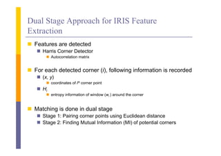 Dual Stage Approach for IRIS Feature
         g pp
Extraction
 F t
  Features are detected
               d t t d
    Harris Corner Detector
        Autocorrelation matrix


 For each detected corner (i), following information is recorded
    (x y)
     (x,
        coordinates of ith corner point
    Hi
        entropy information of window (wi ) around the corner


 Matching is done in dual stage
    Stage 1: Pairing corner points using Euclidean distance
    Stage 2: Finding Mutual Information (MI) of potential corners
 