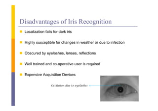Disadvantages of Iris Recognition
 L
  Localization f il f d k i i
      li i fails for dark iris

 Highly susceptible for changes in weather or due to infection

 Obscured by eyelashes, lenses, reflections

 Well trained and co-operative user is required

 Expensive Acquisition Devices

                  Occlusion due to eyelashes
 