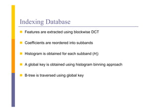 Indexing Database
 F
  Features are extracted using bl k i DCT
                       d i blockwise

 Coefficients are reordered into subbands

 Histogram is obtained for each subband (Hi)

 A global key is obtained using histogram binning approach

 B-tree is traversed using global key
 