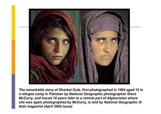 The remarkable story of Sharbat Gula, first photographed in 1984 aged 12 in
a refugee camp in Pakistan by National Geographic photographer Steve
      g                      y              g             g
McCurry, and traced 18 years later to a remote part of Afghanistan where
                                                                         6
she was again photographed by McCurry, is told by National Geographic in
their magazine (April 2002 issue)
 