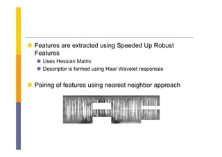  Features are extracted using Speeded Up Robust
  Features
    Uses Hessian Matrix
    Descriptor is formed using Haar Wavelet responses


 Pairing of features using nearest neighbor approach
 