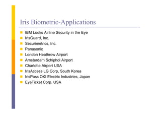 Iris Biometric-Applications
   IBM Looks Airline S
         L k Ai li Security i the E
                             i in h Eye
   IrisGuard, Inc.
   Securimetrics, Inc.
    Securimetrics Inc
   Panasonic
   London Heathrow Airport
   Amsterdam Schiphol Airport
   Charlotte Airport USA
   IrisAccess LG Corp, S th K
    Ii A            C    South Korea
   IrisPass OKI Electric Industries, Japan
   EyeTicket Corp USA
               Corp.
 