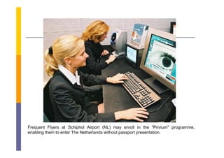 Frequent Flyers at Schiphol Airport (NL) may enroll in the "Privium" programme,
enabling them to enter The Netherlands without passport presentation
                                                        presentation.
 